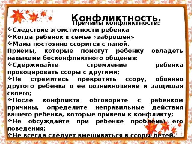  Конфликтность.  Причины конфликтности: Следствие эгоистичности ребенка Когда ребенок в семье «заброшен» Мама постоянно ссорится с папой. Приемы, которые помогут ребенку овладеть навыками бесконфликтного общения: Сдерживайте стремление ребенка провоцировать ссоры с другими; Не стремитесь прекратить ссору, обвинив другого ребенка в ее возникновении и защищая своего; После конфликта обговорите с ребенком причины, определите неправильные действия вашего ребенка, которые привели к конфликту; Не обсуждайте при ребенке проблемы его поведения; Не всегда следует вмешиваться в ссоры детей.  