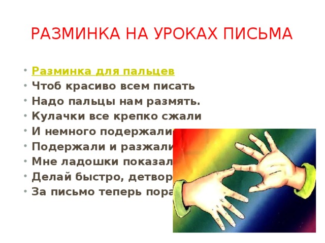 Разминка на уроках письма Разминка для пальцев Чтоб красиво всем писать Надо пальцы нам размять. Кулачки все крепко сжали И немного подержали. Подержали и разжали. Мне ладошки показали. Делай быстро, детвора. За письмо теперь пора. 