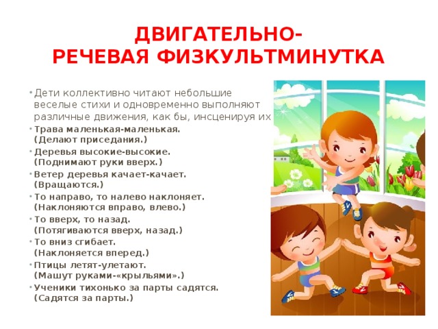 Двигательно-речевая физкультминутка Дети коллективно читают небольшие веселые стихи и одновременно выполняют различные движения, как бы, инсценируя их. Трава маленькая-маленькая.  (Делают приседания.) Деревья высокие-высокие.  (Поднимают руки вверх.) Ветер деревья качает-качает.  (Вращаются.) То направо, то налево наклоняет. (Наклоняются вправо, влево.) То вверх, то назад.  (Потягиваются вверх, назад.) То вниз сгибает.  (Наклоняется вперед.) Птицы летят-улетают.  (Машут руками-«крыльями».) Ученики тихонько за парты садятся.  (Садятся за парты.) 