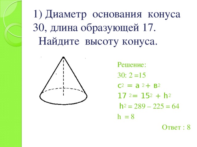 1) Диаметр основания конуса 30, длина образующей 17.  Найдите высоту конуса. Решение: 30: 2 =15 с 2 = а 2 + в 2 17 2 = 15 2 + h 2  h 2 = 289 – 225 = 64 h = 8 Ответ : 8 