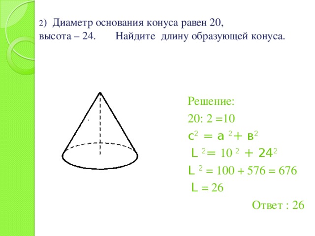 2 ) Диаметр основания конуса равен 20,  высота – 24. Найдите длину образующей конуса. Решение: 20: 2 =10 с 2 = а 2 + в 2  L 2 = 10 2 + 24 2 L 2 = 100 + 576 = 676  L = 26 Ответ : 26 