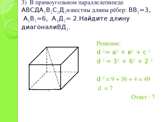 3) В прямоугольном параллелепипеде АВСДА 1 В 1 С 1 Д 1 известны длины рёбер: ВВ 1 =3, А 1 В 1 =6, А 1 Д 1 = 2.Найдите длину диагоналиВД 1 . Решение: d 2 = а 2 + в 2 + c 2 d 2 = 3 2 + 6 2 + 2 2 d 2 = 9 + 36 + 4 = 49  d = 7 Ответ : 7 