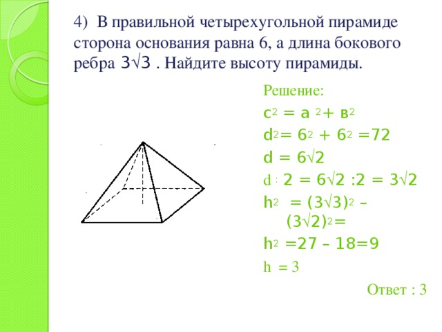 4) В правильной четырехугольной пирамиде сторона основания равна 6, а длина бокового ребра 3  3 . Найдите высоту пирамиды. Решение: с 2 = а 2 + в 2 d 2 = 6 2 + 6 2 =72 d = 6  2 d : 2 = 6  2 :2 = 3  2 h 2 = (3  3) 2 – (3  2) 2 = h 2 =27 – 18=9 h = 3 Ответ : 3 