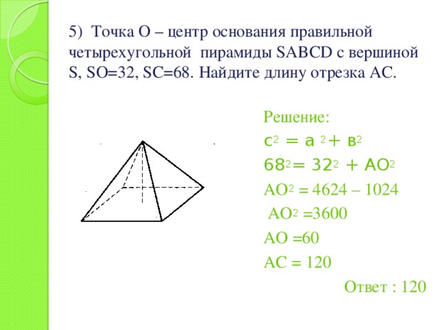 5) Точка О – центр основания правильной четырехугольной пирамиды SABCD с вершиной S, SO=32, SC=68. Найдите длину отрезка АС.   Решение: с 2 = а 2 + в 2 68 2 = 32 2 + АО 2 АО 2 = 4624 – 1024  АО 2 =3600 АО =60 АС = 120 Ответ : 120 