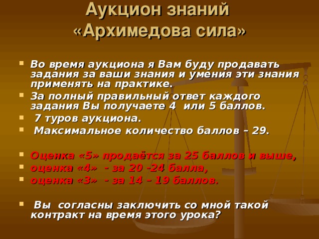 Аукцион знаний  «Архимедова сила»   Во время аукциона я Вам буду продавать задания за ваши знания и умения эти знания применять на практике. За полный правильный ответ каждого задания Вы получаете 4 или 5 баллов.  7 туров аукциона.  Максимальное количество баллов – 29.  Оценка «5» продаётся за 25 баллов и выше, оценка «4» - за 20 -24 балла, оценка «3» - за 14 – 19 баллов.   Вы согласны заключить со мной такой контракт на время этого урока?  