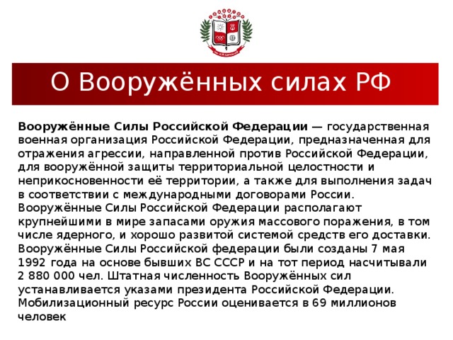 О Вооружённых силах РФ  Вооружённые Силы Российской Федерации — государственная военная организация Российской Федерации, предназначенная для отражения агрессии, направленной против Российской Федерации, для вооружённой защиты территориальной целостности и неприкосновенности её территории, а также для выполнения задач в соответствии с международными договорами России. Вооружённые Силы Российской Федерации располагают крупнейшими в мире запасами оружия массового поражения, в том числе ядерного, и хорошо развитой системой средств его доставки. Вооружённые Силы Российской федерации были созданы 7 мая 1992 года на основе бывших ВС СССР и на тот период насчитывали 2 880 000 чел. Штатная численность Вооружённых сил устанавливается указами президента Российской Федерации. Мобилизационный ресурс России оценивается в 69 миллионов человек 