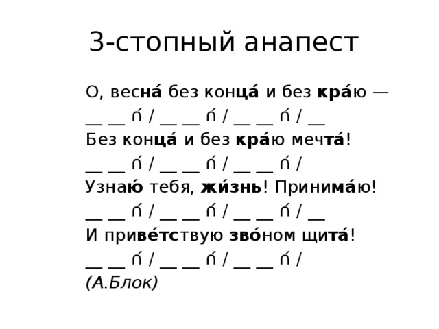   3-стопный анапест О, вес на́  без кон ца́  и без  кра́ ю —       __ __ ∩́ / __ __ ∩́ / __ __ ∩́ / __ Без кон ца́  и без  кра́ ю меч та́ !               __ __ ∩́ / __ __ ∩́ / __ __ ∩́ / Узна ю́  тебя,  жи́знь ! Прини ма́ ю!         __ __ ∩́ / __ __ ∩́ / __ __ ∩́ / __ И при ве́тс твую  зво́ ном щи та́ !             __ __ ∩́ / __ __ ∩́ / __ __ ∩́ / (А.Блок) 