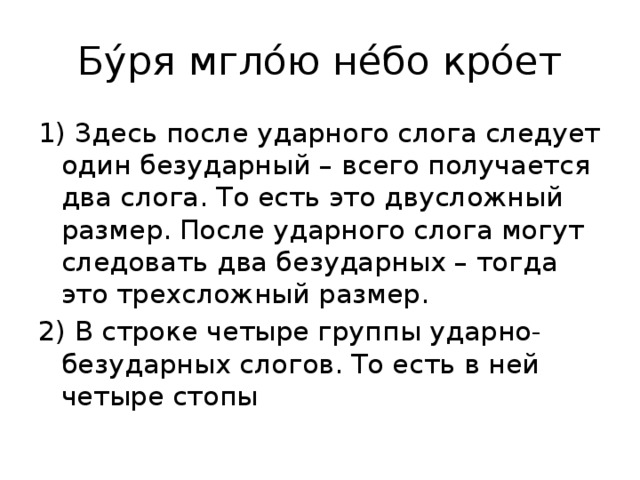 Бу́ря мгло́ю не́бо кро́ет 1) Здесь после ударного слога следует один безударный – всего получается два слога. То есть это двусложный размер. После ударного слога могут следовать два безударных – тогда это трехсложный размер. 2) В строке четыре группы ударно-безударных слогов. То есть в ней четыре стопы 