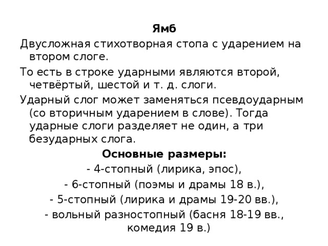 Ямб Двусложная стихотворная стопа с ударением на втором слоге. То есть в строке ударными являются второй, четвёртый, шестой и т. д. слоги. Ударный слог может заменяться псевдоударным (со вторичным ударением в слове). Тогда ударные слоги разделяет не один, а три безударных слога. Основные размеры: - 4-стопный (лирика, эпос), - 6-стопный (поэмы и драмы 18 в.), - 5-стопный (лирика и драмы 19-20 вв.), - вольный разностопный (басня 18-19 вв., комедия 19 в.) 