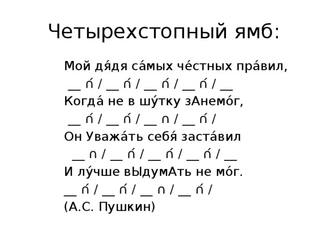 Четырехстопный ямб: Мой дя́дя са́мых че́стных пра́вил,              __ ∩́ / __ ∩́ / __ ∩́ / __ ∩́ / __ Когда́ не в шу́тку зАнемо́г,                           __ ∩́ / __ ∩́ / __ ∩ / __ ∩́ / Он Уважа́ть себя́ заста́вил                           __ ∩ / __ ∩́ / __ ∩́ / __ ∩́ / __ И лу́чше вЫдумАть не мо́г.                         __ ∩́ / __ ∩́ / __ ∩ / __ ∩́ / (А.С. Пушкин) 