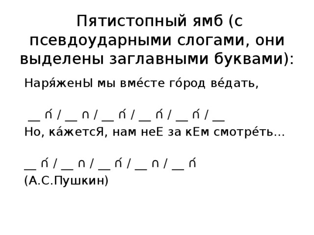   Пятистопный ямб (с псевдоударными слогами, они выделены заглавными буквами): Наря́женЫ мы вме́сте го́род ве́дать,                 __ ∩́ / __ ∩ / __ ∩́ / __ ∩́ / __ ∩́ / __ Но, ка́жетсЯ, нам неЕ за кЕм смотре́ть…        __ ∩́ / __ ∩ / __ ∩́ / __ ∩ / __ ∩́ (А.С.Пушкин) 