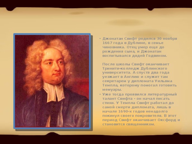 Джонатан Свифт родился 30 ноября 1667 года в Дублине, в семье чиновника. Отец умер еще до рождения сына, и Джонатан воспитывался дядей Годвином.   После школы Свифт оканчивает Тринити-колледж Дублинского университета. А спустя два года уезжает в Англию и служит там секретарем у дипломата Уильяма Темпла, которому помогал готовить мемуары. Уже тогда проявился литературный талант Свифта - он начал писать стихи. У Темпла Свифт работал до самой смерти дипломата, лишь в начале 1690-х годов ненадолго покинул своего покровителя. В этот период Свифт оканчивает Оксфорд и становится священником. 
