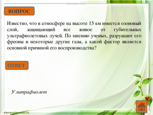 Акопян Л.С. ВОПРОС Известно, что в атмосфере на высоте 15 км имеется озоновый слой, защищающий все живое от губительных ультрафиолетовых лучей. По мнению ученых, разрушают его фреоны и некоторые другие газы, а какой фактор является основной причиной его воспроизводства? ОТВЕТ Ультрафиолет  