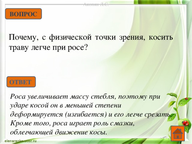 Акопян Л.С. ВОПРОС Почему, с физической точки зрения, косить траву легче при росе? ОТВЕТ Роса увеличивает массу стебля, поэтому при ударе косой он в меньшей степени деформируется (изгибается) и его легче срезать. Кроме того, роса играет роль смазки, облегчающей движение косы.  