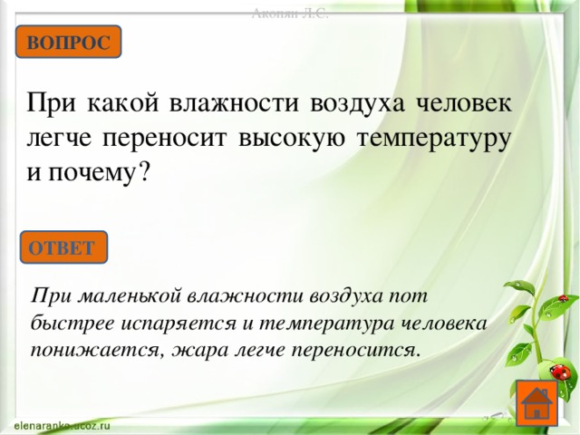 Акопян Л.С. ВОПРОС При какой влажности воздуха человек легче переносит высокую температуру и почему? ОТВЕТ При маленькой влажности воздуха пот быстрее испаряется и температура человека понижается, жара легче переносится.  