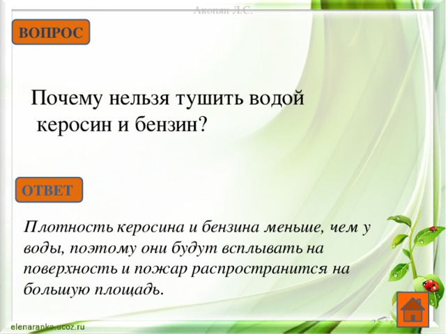 Акопян Л.С. ВОПРОС Почему нельзя тушить водой  керосин и бензин? ОТВЕТ Плотность керосина и бензина меньше, чем у воды, поэтому они будут всплывать на поверхность и пожар распространится на большую площадь .   