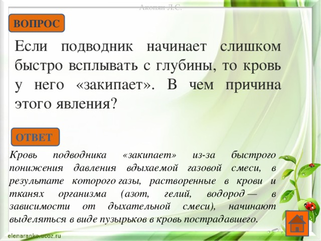 Акопян Л.С. ВОПРОС Если подводник начинает слишком быстро всплывать с глубины, то кровь у него «закипает». В чем причина этого явления?    ОТВЕТ Кровь подводника «закипает» из-за быстрого понижения давления вдыхаемой газовой смеси, в результате которого газы, растворенные в крови и тканях организма (азот, гелий, водород — в зависимости от дыхательной смеси), начинают выделяться в виде пузырьков в кровь пострадавшего.  