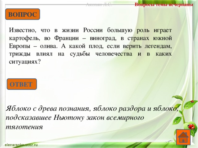 Вопросы темы исчерпаны Акопян Л.С. ВОПРОС Известно, что в жизни России большую роль играет картофель, во Франции – виноград, в странах южной Европы – олива. А какой плод, если верить легендам, трижды влиял на судьбы человечества и в каких ситуациях? ОТВЕТ Яблоко с древа познания, яблоко раздора и яблоко, подсказавшее Ньютону закон всемирного тяготения  
