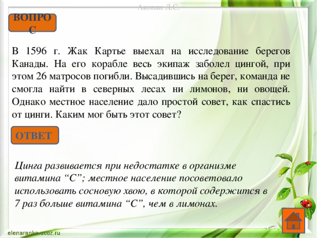Акопян Л.С. ВОПРОС В 1596 г. Жак Картье выехал на исследование берегов Канады. На его корабле весь экипаж заболел цингой, при этом 26 матросов погибли. Высадившись на берег, команда не смогла найти в северных лесах ни лимонов, ни овощей. Однако местное население дало простой совет, как спастись от цинги. Каким мог быть этот совет? ОТВЕТ Цинга развивается при недостатке в организме витамина “С”; местное население посоветовало использовать сосновую хвою, в которой содержится в 7 раз больше витамина “С”, чем в лимонах.  