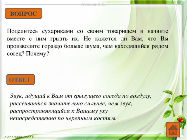 Акопян Л.С. ВОПРОС Поделитесь сухариками со своим товарищем и начните вместе с ним грызть их. Не кажется ли Вам, что Вы производите гораздо больше шума, чем находящийся рядом сосед? Почему? ОТВЕТ Звук, идущий к Вам от грызущего соседа по воздуху, рассеивается значительно сильнее, чем звук, распространяющийся к Вашему уху непосредственно по черепным костям.   
