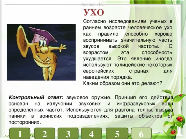 Акопян Л.С. ухо Согласно исследованиям ученых в раннем возрасте человеческое ухо как правило способно хорошо воспринимать значительную часть звуков высокой частоты. С возрастом эта способность ухудшается. Это явление иногда используют полицейские некоторых европейских странах для наведения порядка. Каким образом они это делают? Контрольный ответ: звуковое оружие. Принцип его действия основан на излучении звуковых и инфразвуковых волн определенных частот. Используются для разгона толпы, вызова паники в воинских подразделениях, защиты объектов от посторонних. 1 4 3 6 5 2 