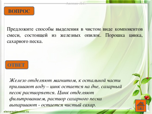 Акопян Л.С. ВОПРОС Предложите способы выделения в чистом виде компонентов смеси, состоящей из железных опилок. Порошка цинка, сахарного песка. ОТВЕТ Железо отделяют магнитом, к остальной части приливают воду – цинк остается на дне, сахарный песок растворяется. Цинк отделяют фильтрованием, раствор сахарного песка выпаривают - остается чистый сахар.   