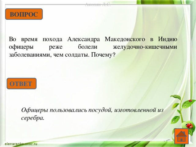 Акопян Л.С. ВОПРОС Во время похода Александра Македонского в Индию офицеры реже болели желудочно-кишечными заболеваниями, чем солдаты. Почему ? ОТВЕТ Офицеры пользовались посудой, изготовленной из серебра.   