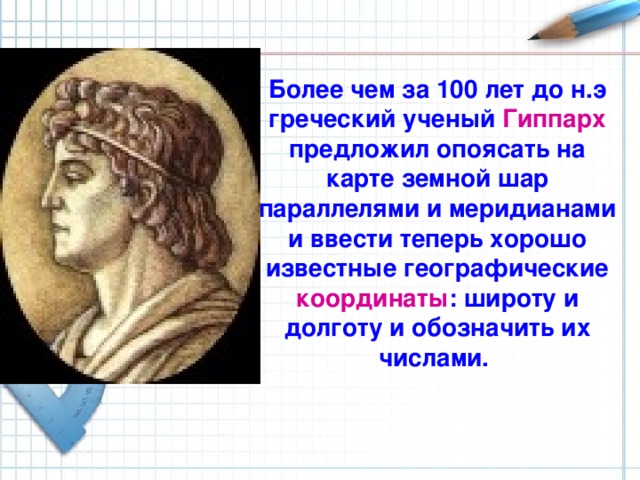 Более чем за 100 лет до н.э греческий ученый Гиппарх предложил опоясать на карте земной шар параллелями и меридианами и ввести теперь хорошо известные географические координаты : широту и долготу и обозначить их числами. Более чем за 100 лет до н.э греческий ученый Гиппарх предложил опоясать на карте земной шар параллелями и меридианами и ввести теперь хорошо известные географические координаты: широту и долготу и обозначить их числами.  
