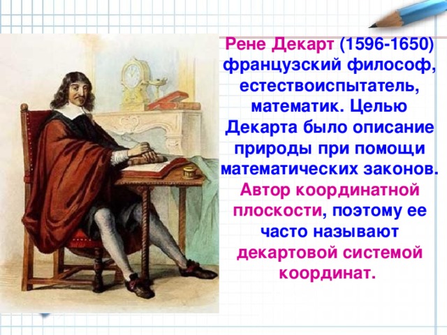 Рене  Декарт (1596-1650) французский философ, естествоиспытатель, математик. Целью Декарта было описание природы при помощи математических законов. Автор координатной плоскости , поэтому ее часто называют декартовой системой координат. Рене Декарт (1596-1650) - французский философ, естествоиспытатель, математик. Целью Декарта было описание природы при помощи математических законов. Автор координатной плоскости, поэтому ее часто называют декартовой системой координат. НО перед тем как поговорить о прямоугольной Декартовой системе координат, вспомним координатную прямую.  