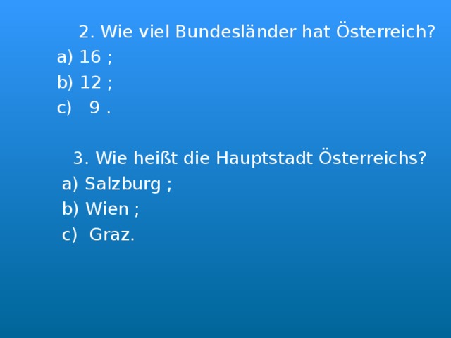  2. Wie viel Bundesl änder hat Österreich ?  a) 16 ;  b) 12 ;  c) 9 .  3. Wie heißt die Hauptstadt Österreichs?  a) Salzburg ;  b) Wien ;  c) Graz. 