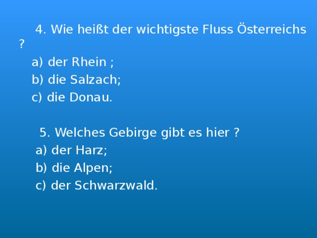  4. Wie hei ßt der wichtigste Fluss Österreichs ?  a) der Rhein ;  b) die Salzach;  c) die Donau.  5. Welches Gebirge gibt es hier ?  a) der Harz;  b) die Alpen;  c) der Schwarzwald. 