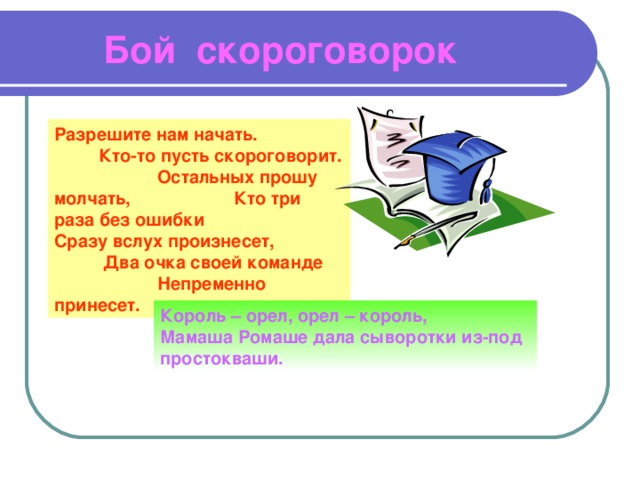  Бой скороговорок Разрешите нам начать. Кто-то пусть скороговорит. Остальных прошу молчать, Кто три раза без ошибки Сразу вслух произнесет, Два очка своей команде Непременно принесет. Король – орел, орел – король, Мамаша Ромаше дала сыворотки из-под простокваши. 