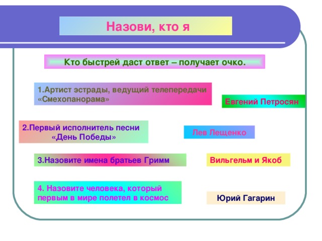  Назови, кто я Кто быстрей даст ответ – получает очко. 1.Артист эстрады, ведущий телепередачи «Смехопанорама» Евгений Петросян 2.Первый исполнитель песни «День Победы» Лев Лещенко 3.Назовите имена братьев Гримм Вильгельм и Якоб 4. Назовите человека, который первым в мире полетел в космос Юрий Гагарин 