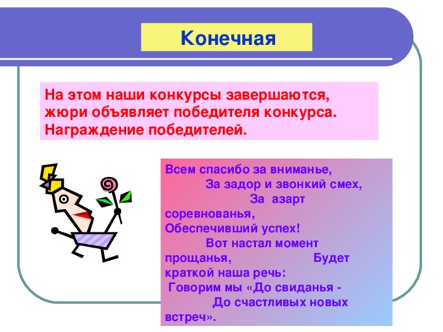  Конечная На этом наши конкурсы завершаются, жюри объявляет победителя конкурса. Награждение победителей. Всем спасибо за вниманье, За задор и звонкий смех, За азарт соревнованья, Обеспечивший успех! Вот настал момент прощанья, Будет краткой наша речь: Говорим мы «До свиданья - До счастливых новых встреч». 