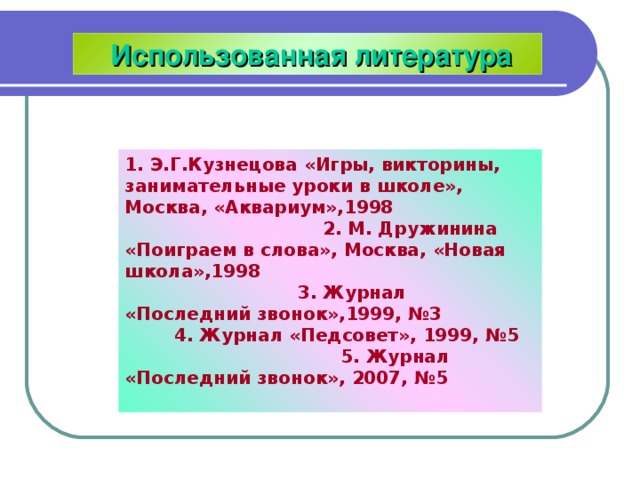  Использованная литература 1. Э.Г.Кузнецова «Игры, викторины, занимательные уроки в школе», Москва, «Аквариум»,1998 2. М. Дружинина «Поиграем в слова», Москва, «Новая школа»,1998 3. Журнал «Последний звонок»,1999, №3 4. Журнал «Педсовет», 1999, №5 5. Журнал «Последний звонок», 2007, №5  