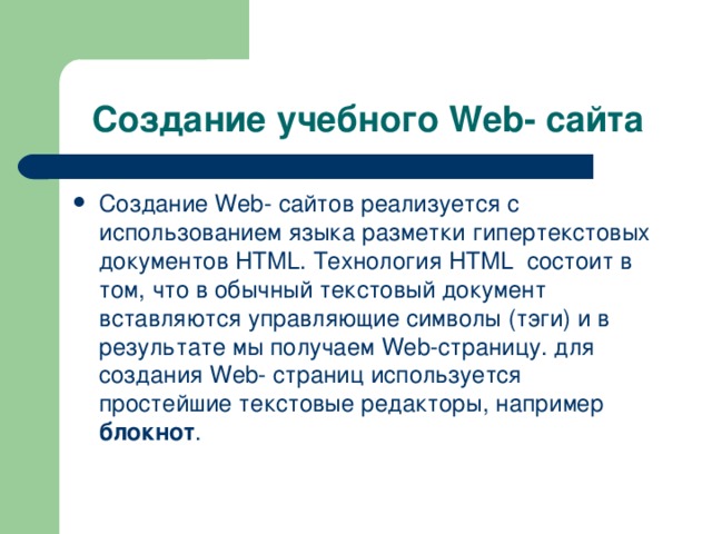 Создание учебного Web - сайта Создание Web - сайтов реализуется с использованием языка разметки гипертекстовых документов HTML . Технология HTML состоит в том, что в обычный текстовый документ вставляются управляющие символы (тэги) и в результате мы получаем Web -страницу. для создания Web - страниц используется простейшие текстовые редакторы, например блокнот . 