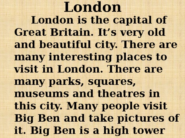 London  London is the capital of Great Britain. It’s very old and beautiful city. There are many interesting places to visit in London. There are many parks, squares, museums and theatres in this city. Many people visit Big Ben and take pictures of it. Big Ben is a high tower with a very big clock. 