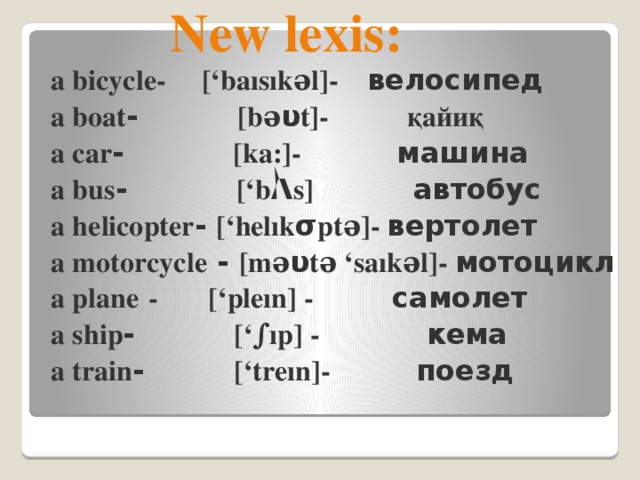 New lexis:  a bicycle- [‘baısıkəl]- велосипед  a boat - [bə υ t]- қайиқ  a car - [ka:]- машина  a bus - [‘b Λ s] автобус  a helicopter - [‘helık σ ptə]- вертолет  a motorcycle - [mə υ tə ‘saıkəl]- мотоцикл  a plane  - [‘pleın] - самолет  a ship - [‘∫ıp] - кема  a train - [‘treın]- поезд  