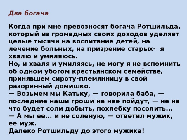 Два богача  Когда при мне превозносят богача Ротшильда, который из громадных своих доходов уделяет целые тысячи на воспитание детей, на лечение больных, на призрение старых- я хвалю и умиляюсь. Но, и хваля и умиляясь, не могу я не вспомнить об одном убогом крестьянском семействе, принявшем сироту-племянницу в свой разоренный домишко. — Возьмем мы Катьку, — говорила баба, — последние наши гроши на нее пойдут, — не на что будет соли добыть, похлебку посолить... — А мы ее... и не соленую, — ответил мужик, ее муж. Далеко Ротшильду до этого мужика! Июль, 1878  
