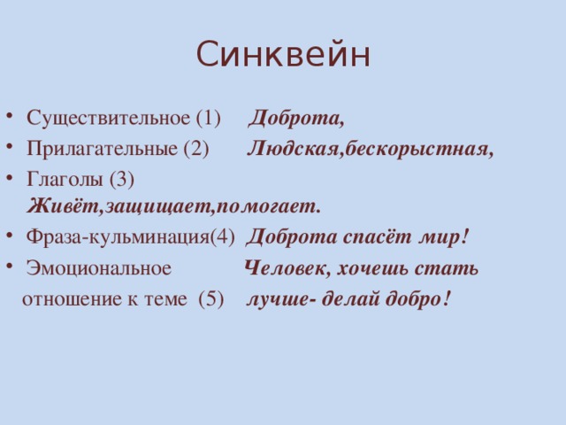 Синквейн Существительное (1) Доброта, Прилагательные (2) Людская,бескорыстная, Глаголы (3) Живёт,защищает,помогает. Фраза-кульминация(4) Доброта спасёт мир! Эмоциональное Человек, хочешь стать  отношение к теме (5) лучше- делай добро! 