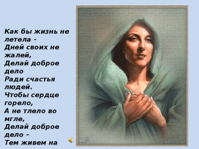 Как бы жизнь не летела - Дней своих не жалей, Делай доброе дело Ради счастья людей. Чтобы сердце горело, А не тлело во мгле, Делай доброе дело – Тем живем на земле.  А.Лесных 