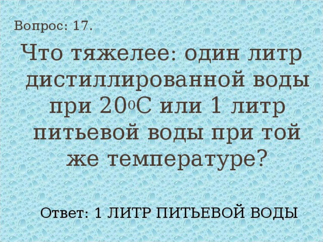 Вопрос: 17. Что тяжелее: один литр дистиллированной воды при 20 0 С или 1 литр питьевой воды при той же температуре? Ответ: 1 ЛИТР ПИТЬЕВОЙ ВОДЫ 