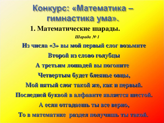 1. Математические шарады.         Шарада № 1 Из числа «3» вы мой первый слог возьмите Второй из слово голубцы А третьим лошадей вы погоните Четвертым будет блеянье овцы, Мой пятый слог такой же, как и первый. Последней буквой в алфавите является шестой. А если отгадаешь ты все верно, То в математике раздел получишь ты такой.  