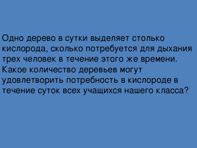Одно дерево в сутки выделяет столько кислорода, сколько потребуется для дыхания трех человек в течение этого же времени. Какое количество деревьев могут удовлетворить потребность в кислороде в течение суток всех учащихся нашего класса?    