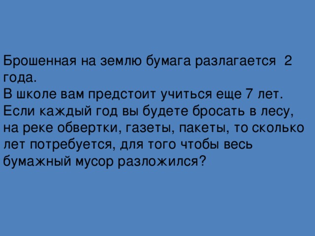 Брошенная на землю бумага разлагается 2 года.  В школе вам предстоит учиться еще 7 лет. Если каждый год вы будете бросать в лесу, на реке обвертки, газеты, пакеты, то сколько лет потребуется, для того чтобы весь бумажный мусор разложился?   