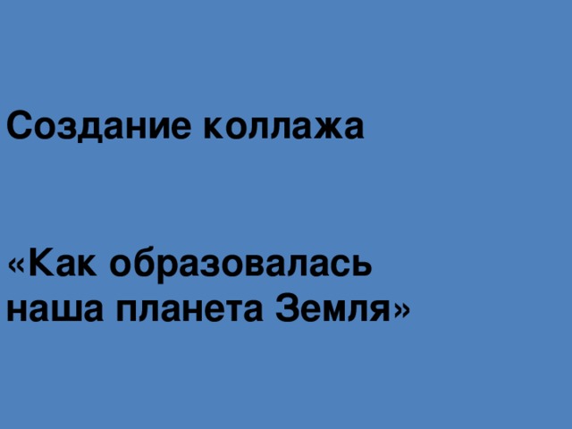 Создание коллажа    «Как образовалась  наша планета Земля»  