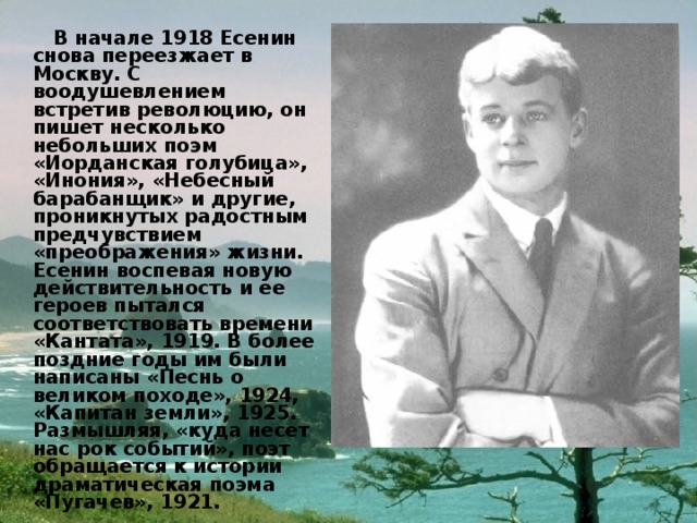  В начале 1918 Есенин снова переезжает в Москву. С воодушевлением встретив революцию, он пишет несколько небольших поэм «Иорданская голубица», «Инония», «Небесный барабанщик» и другие, проникнутых радостным предчувствием «преображения» жизни. Есенин воспевая новую действительность и ее героев пытался соответствовать времени «Кантата», 1919. В более поздние годы им были написаны «Песнь о великом походе», 1924, «Капитан земли», 1925. Размышляя, «куда несет нас рок событий», поэт обращается к истории драматическая поэма «Пугачев», 1921. 