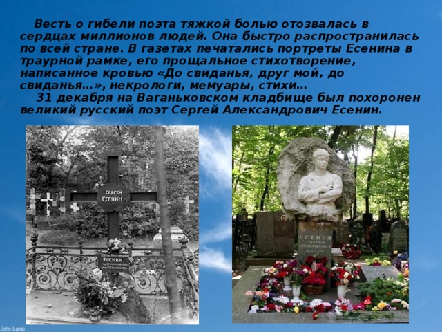  Весть о гибели поэта тяжкой болью отозвалась в сердцах миллионов людей. Она быстро распространилась по всей стране. В газетах печатались портреты Есенина в траурной рамке, его прощальное стихотворение, написанное кровью «До свиданья, друг мой, до свиданья…», некрологи, мемуары, стихи…  31 декабря на Ваганьковском кладбище был похоронен великий русский поэт Сергей Александрович Есенин. 