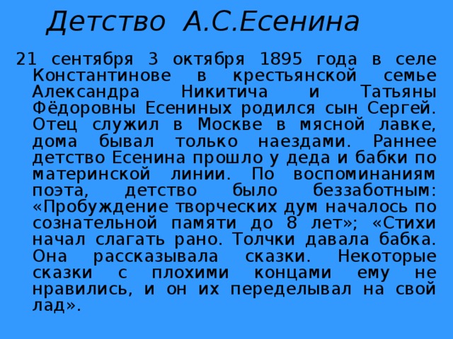Детство А.С.Есенина 21 сентября 3 октября 1895 года в селе Константинове в крестьянской семье Александра Никитича и Татьяны Фёдоровны Есениных родился сын Сергей. Отец служил в Москве в мясной лавке, дома бывал только наездами. Раннее детство Есенина прошло у деда и бабки по материнской линии. По воспоминаниям поэта, детство было беззаботным: «Пробуждение творческих дум началось по сознательной памяти до 8 лет»; «Стихи начал слагать рано. Толчки давала бабка. Она рассказывала сказки. Некоторые сказки с плохими концами ему не нравились, и он их переделывал на свой лад». 