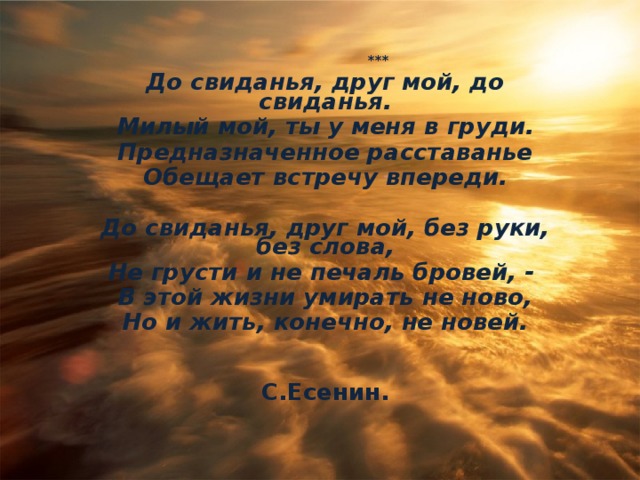  *** До свиданья, друг мой, до свиданья. Милый мой, ты у меня в груди. Предназначенное расставанье Обещает встречу впереди.  До свиданья, друг мой, без руки, без слова, Не грусти и не печаль бровей, - В этой жизни умирать не ново, Но и жить, конечно, не новей.   С.Есенин.   